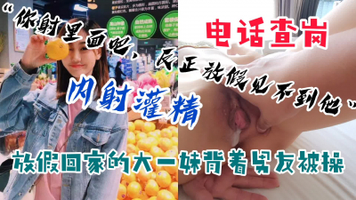  【主頁已更新】大一學妹放假回家背着男友被無套内射，中途被男友電話查崗