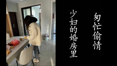 少婦婚房匆忙偷情就跑了！老公随時會回來！（真實良家，請勿拿演員片來）